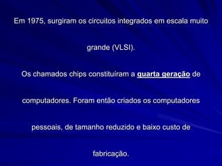 Em 1975, surgiram os circuitos integrados em escala muito
grande (VLSI).
Os chamados chips constituíram a quarta geração de
computadores. Foram então criados os computadores
pessoais, de tamanho reduzido e baixo custo de
fabricação.
 