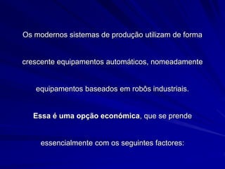 Os modernos sistemas de produção utilizam de forma
crescente equipamentos automáticos, nomeadamente
equipamentos baseados em robôs industriais.
Essa é uma opção económica, que se prende
essencialmente com os seguintes factores:
 