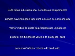 2.Os robôs industriais são, de todos os equipamentos
usados na Automação Industrial, aqueles que apresentam
melhor índice de custo de produção por unidade de
produto, em função do volume de produção, para
pequenos/médios volumes de produção.
 