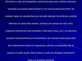 Ora esse é o caso da esmagadora maioria das pequenas e médias empresas,
existentes nos países desenvolvidos ou em vias de desenvolvimento. Na
verdade, dadas as características de mercado (elevada concorrência, produtos
definidos em parte pelos clientes, produtos com tempos de vida curtos,
exigência crescente de mais qualidade a mais baixo preço, etc.), as empresas
produzem essencialmente por encomenda e não arriscam stocks (para além
dos indispensáveis stocks de segurança), pelo que as produções são de
pequena e média escala. Essa é talvez a razão da utilização crescente de
robôs em ambiente industrial.
 