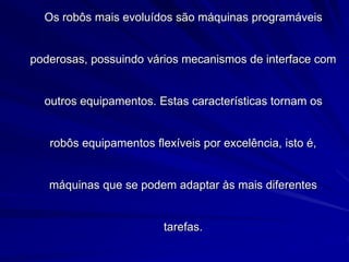 Os robôs mais evoluídos são máquinas programáveis
poderosas, possuindo vários mecanismos de interface com
outros equipamentos. Estas características tornam os
robôs equipamentos flexíveis por excelência, isto é,
máquinas que se podem adaptar às mais diferentes
tarefas.
 