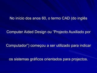 No início dos anos 60, o termo CAD (do inglês
Computer Aided Design ou “Projecto Auxiliado por
Computador”) começou a ser utilizado para indicar
os sistemas gráficos orientados para projectos.
 