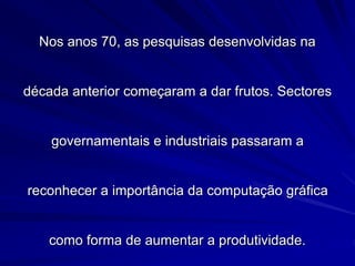 Nos anos 70, as pesquisas desenvolvidas na
década anterior começaram a dar frutos. Sectores
governamentais e industriais passaram a
reconhecer a importância da computação gráfica
como forma de aumentar a produtividade.
 