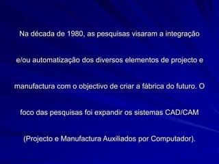 Na década de 1980, as pesquisas visaram a integração
e/ou automatização dos diversos elementos de projecto e
manufactura com o objectivo de criar a fábrica do futuro. O
foco das pesquisas foi expandir os sistemas CAD/CAM
(Projecto e Manufactura Auxiliados por Computador).
 