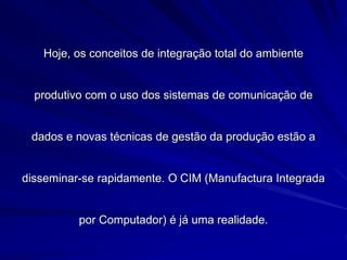 Hoje, os conceitos de integração total do ambiente
produtivo com o uso dos sistemas de comunicação de
dados e novas técnicas de gestão da produção estão a
disseminar-se rapidamente. O CIM (Manufactura Integrada
por Computador) é já uma realidade.
 