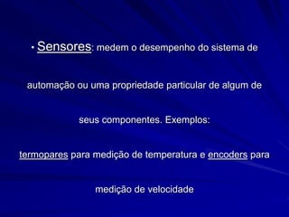 • Sensores: medem o desempenho do sistema de
automação ou uma propriedade particular de algum de
seus componentes. Exemplos:
termopares para medição de temperatura e encoders para
medição de velocidade
 