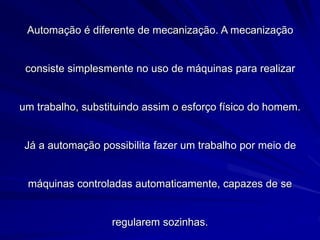 Automação é diferente de mecanização. A mecanização
consiste simplesmente no uso de máquinas para realizar
um trabalho, substituindo assim o esforço físico do homem.
Já a automação possibilita fazer um trabalho por meio de
máquinas controladas automaticamente, capazes de se
regularem sozinhas.
 