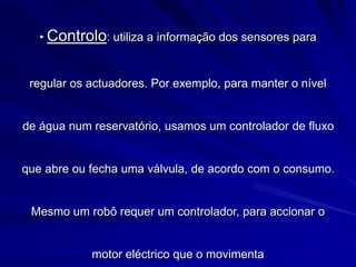 • Controlo: utiliza a informação dos sensores para
regular os actuadores. Por exemplo, para manter o nível
de água num reservatório, usamos um controlador de fluxo
que abre ou fecha uma válvula, de acordo com o consumo.
Mesmo um robô requer um controlador, para accionar o
motor eléctrico que o movimenta
 