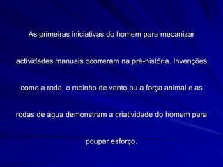 As primeiras iniciativas do homem para mecanizar
actividades manuais ocorreram na pré-história. Invenções
como a roda, o moinho de vento ou a força animal e as
rodas de água demonstram a criatividade do homem para
poupar esforço.
 