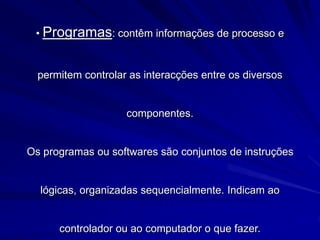 • Programas: contêm informações de processo e
permitem controlar as interacções entre os diversos
componentes.
Os programas ou softwares são conjuntos de instruções
lógicas, organizadas sequencialmente. Indicam ao
controlador ou ao computador o que fazer.
 