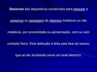 Sensores são dispositivos construídos para detectar a
presença ou passagem de objectos metálicos ou não
metálicos, por proximidade ou aproximação, com ou sem
contacto físico. Esta detecção é feita pela face do sensor,
que ao ser accionado envia um sinal eléctrico.
 