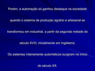 Porém, a automação só ganhou destaque na sociedade
quando o sistema de produção agrário e artesanal se
transformou em industrial, a partir da segunda metade do
século XVIII, inicialmente em Inglaterra.
Os sistemas inteiramente automáticos surgiram no início
do século XX.
 