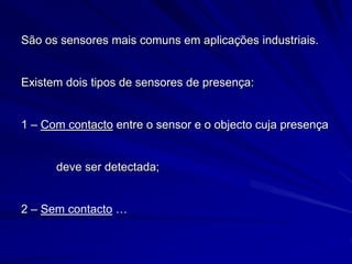 São os sensores mais comuns em aplicações industriais.
Existem dois tipos de sensores de presença:
1 – Com contacto entre o sensor e o objecto cuja presença
deve ser detectada;
2 – Sem contacto …
 