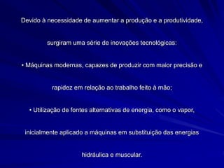 Devido à necessidade de aumentar a produção e a produtividade,
surgiram uma série de inovações tecnológicas:
• Máquinas modernas, capazes de produzir com maior precisão e
rapidez em relação ao trabalho feito à mão;
• Utilização de fontes alternativas de energia, como o vapor,
inicialmente aplicado a máquinas em substituição das energias
hidráulica e muscular.
 