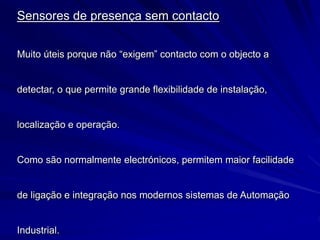 Sensores de presença sem contacto
Muito úteis porque não “exigem” contacto com o objecto a
detectar, o que permite grande flexibilidade de instalação,
localização e operação.
Como são normalmente electrónicos, permitem maior facilidade
de ligação e integração nos modernos sistemas de Automação
Industrial.
 