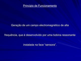 Princípio de Funcionamento
Geração de um campo electromagnético de alta
frequência, que é desenvolvido por uma bobina ressonante
instalada na face “sensora”.
 