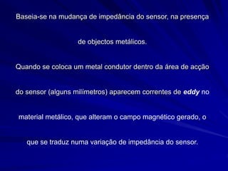Baseia-se na mudança de impedância do sensor, na presença
de objectos metálicos.
Quando se coloca um metal condutor dentro da área de acção
do sensor (alguns milímetros) aparecem correntes de eddy no
material metálico, que alteram o campo magnético gerado, o
que se traduz numa variação de impedância do sensor.
 