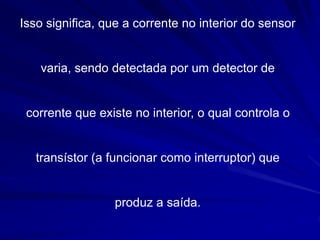 Isso significa, que a corrente no interior do sensor
varia, sendo detectada por um detector de
corrente que existe no interior, o qual controla o
transístor (a funcionar como interruptor) que
produz a saída.
 