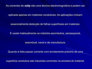As correntes de eddy são uma técnica electromagnética e podem ser
aplicada apenas em materiais condutores. As aplicações incluem
essencialmente detecção de falhas superficiais em materiais.
É usado habitualmente na indústria aeronáutica, aeroespacial,
automóvel, naval e de manufactura.
Quando é feita passar corrente num enrolamento próximo de uma
superfície condutora são induzidas correntes na amostra do material.
 