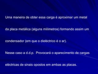 Uma maneira de obter essa carga é aproximar um metal
da placa metálica (alguns milímetros) formando assim um
condensador (em que o dieléctrico é o ar).
Nesse caso a d.d.p. Provocará o aparecimento de cargas
eléctricas de sinais opostos em ambas as placas.
 
