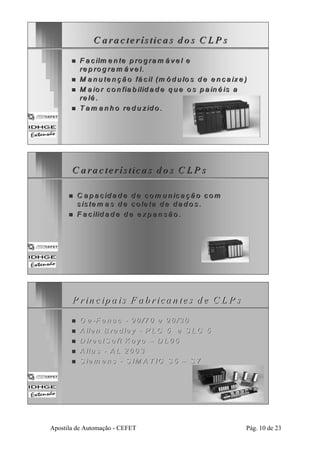 C a ra c te rístiica s d o s C LP s 
„„ F a c ilm e n tte p rro g ram á ve l e 
re p rro g ram á ve l. 
„„ M a n u te n çã o fá c ill (m ó d u llo s d e e n ca iixe ) 
„„ M a io r co n fia b iilliid a d e q ue o s p a iin é iis a 
re llé . 
„„ T am a n h o rre d u ziid o .. 
C a ra c te rísttiica s d o s C LP s 
„„ C a p a c id a d e d e com u n iica çã o com 
s iis tem a s d e co lle tta d e da d o s .. 
„„ F a c iliid a d e d e e xp a n são .. 
P riin ccipa iiss F ab rriccan tteess d ee C LP ss 
„„ G e -F a n u c - 9 0 /7 0 e 9 0 /3 0 
„„ A lle n B ra d le y - P LC 5 e S LC 5 
„„ D ire c tS o ft K o y o –– D L 0 5 
„„ A ltu s - A L 2 0 0 3 
„„ S iem e n s - S IM A T IC S 5 –– S 7 
Apostila de Automação - CEFET Pág. 10 de 23 
 