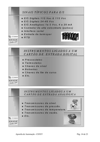 S IIN A IS T ÍÍP IIC O S P A R A E /S 
„„ E /S D iig iitta iis 1 1 5 V a c & 1 1 5 V c c 
„„ E /S D iig iitta iis 2 4 --4 8 V c c 
„„ E /S A n a lló g iica s 1 a 5 V cc , 4 a 2 0 m A 
„„ C o n ta d o r d e a ltta ve lo c iid a d e (p u llso s )) 
„„ In te rffa ce se ria l 
„„ E n tra d a d e tte rrm o p a r 
„„ R TD 
IIN STRUM EN TO S L IG AD O S A UM 
C A R TÃO D E E N TR AD A D IIG ITA L 
„„ P re s so s tta tto s 
„„ T e rrm o s ta to s 
„„ C h a ve s d e n íve ll 
„„ B o to e ira s 
„„ C h a ve s d e fim d e cu rso 
„„ E tc .. 
IN ST RU M E N TO S L IIG AD O S A U M 
C A R TÃO D E EN TR AD A A N A LÓ G IC A 
„„ T ra n sm iis so rre s d e n ííve l. 
„„ T ra n sm iis so rre s d e p rre s sã o .. 
„„ T ra n sm iis so rre s d e ttem p e rra ttu ra .. 
„„ T ra n sm iis so rre s d e va zã o . 
„„ E tc .. 
Apostila de Automação - CEFET Pág. 14 de 23 
 
