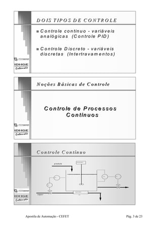 D O IS T IPO S D E C O N TRO LE 
„„ C o n tro le co n tin u o - va riá ve is 
a n a ló g iica s (C o n tro le P ID ) 
„„ C o n tro le D is cre to - va riá ve is 
d iscrre ta s (In te rrttra vam e n to s ) 
N oções B ássiccas dee C ontrole 
C o n trole d e P ro ce sso s 
C o n tín u o s 
C o n tro le C on tín uo 
LT 
p ro d u to 
T T 
LC 
m isturador 
aq u e ced o r 
H 1 
T C 
v a p o r 
Apostila de Automação - CEFET Pág. 3 de 23 
 