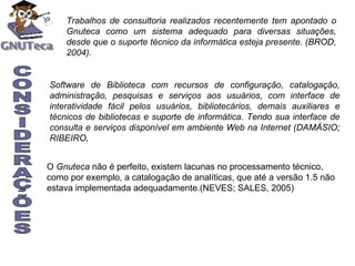 Trabalhos de consultoria realizados recentemente tem apontado o Gnuteca como um sistema adequado para diversas situações, desde que o suporte técnico da informática esteja presente. (BROD, 2004). CONSIDERAÇÕES Software de Biblioteca com recursos de configuração, catalogação, administração, pesquisas e serviços aos usuários, com interface de interatividade fácil pelos usuários, bibliotecários, demais auxiliares e técnicos de bibliotecas e suporte de informática. Tendo sua interface de consulta e serviços disponível em ambiente Web na Internet (DAMÁSIO; RIBEIRO,  O  Gnuteca  não é perfeito, existem lacunas no processamento técnico, como por exemplo, a catalogação de analíticas, que até a versão 1.5 não estava implementada adequadamente.(NEVES; SALES, 2005) 