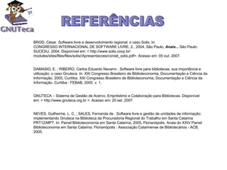 BROD, César. Software livre e desenvolvimento regional: o caso Solis. In: CONGRESSO INTERNACIONAL DE SOFTWARE LIVRE, 2., 2004, São Paulo,  Anais...   São Paulo: SUCESU, 2004. Disponível em: < http://www.solis.coop.br/ modules/sites/files/files/solis//Apresentacoes/conisli_solis.pdf>. Acesso em: 05 out. 2007. DAMASIO, E. ; RIBEIRO, Carlos Eduardo Navarro . Software livre para bibliotecas, sua importância e utilização: o caso Gnuteca. In: XXI Congresso Brasileiro de Biblioteconomia, Documentação e Ciência da Informação, 2005, Curitiba. XXI Congresso Brasileiro de Biblioteconomia, Documentação e Ciência da Informação. Curitiba : FEBAB, 2005. v. 1.  GNUTECA – Sistema de Gestão de Acervo, Empréstimo e Colaboração para Bibliotecas. Disponível em: < http://www.gnuteca.org.br >. Acesso em: 20 set. 2007. NEVES, Guilherme. L. C. ; SALES, Fernanda de . Software livre e gestão de unidades de informação: implementando Gnuteca na Biblioteca da Procuradoria Regional do Trabalho em Santa Catarina PRT12/MPT. In: Painel Biblioteconomia em Santa Catarina, 2005, Florianópolis. Anais do XXIV Painel Biblioteconomia em Santa Catarina. Florianópolis : Associação Catarinense de Bibliotecários - ACB, 2005.  REFERÊNCIAS 