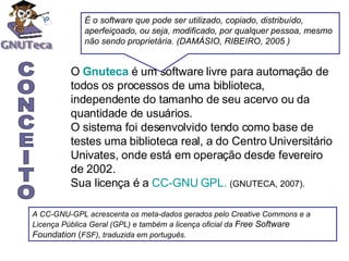 O  Gnuteca  é um software livre para automação de todos os processos de uma biblioteca, independente do tamanho de seu acervo ou da quantidade de usuários.  O sistema foi desenvolvido tendo como base de testes uma biblioteca real, a do Centro Universitário Univates, onde está em operação desde fevereiro de 2002.  Sua licença é a  CC-GNU GPL.   (GNUTECA, 2007). É o software que pode ser utilizado, copiado, distribuído, aperfeiçoado, ou seja, modificado, por qualquer pessoa, mesmo não sendo proprietária. (DAMÁSIO, RIBEIRO, 2005 ) A CC-GNU-GPL acrescenta os meta-dados gerados pelo Creative Commons e a Licença Pública Geral (GPL) e também a licença oficial da  Free Software Foundation  ( FSF), traduzida em português.   CONCEITO 