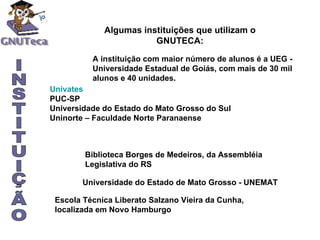 A instituição com maior número de alunos é a UEG - Universidade Estadual de Goiás, com mais de 30 mil alunos e 40 unidades. Univates PUC-SP Universidade do Estado do Mato Grosso do Sul Uninorte – Faculdade Norte Paranaense Biblioteca Borges de Medeiros, da Assembléia Legislativa do RS Algumas instituições que utilizam o GNUTECA: INSTITUIÇÃO Universidade do Estado de Mato Grosso - UNEMAT   Escola Técnica Liberato Salzano Vieira da Cunha, localizada em Novo Hamburgo   