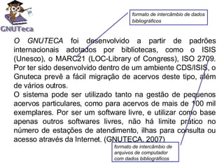 O GNUTECA  f oi desenvolvido a partir de padrões internacionais adotados por bibliotecas, como o ISIS (Unesco), o MARC21 (LOC-Library of Congress), ISO 2709. Por ter sido desenvolvido dentro de um ambiente CDS/ISIS, o Gnuteca prevê a fácil migração de acervos deste tipo, além de vários outros.  O sistema pode ser utilizado tanto na gestão de pequenos acervos particulares, como para acervos de mais de 100 mil exemplares. Por ser um software livre, e utilizar como base apenas outros softwares livres, não há limite prático no número de estações de atendimento, ilhas para consulta ou acesso através da Internet.  (GNUTECA, 2007) formato de intercâmbio de dados bibliográficos   formato de intercâmbio de arquivos de computador com dados bibliográficos  
