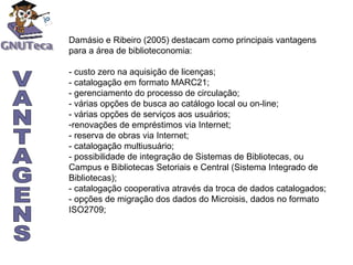 VANTAGENS Damásio e Ribeiro (2005) destacam como principais vantagens para a área de biblioteconomia: - custo zero na aquisição de licenças; - catalogação em formato MARC21; - gerenciamento do processo de circulação; - várias opções de busca ao catálogo local ou on-line; - várias opções de serviços aos usuários; renovações de empréstimos via Internet; - reserva de obras via Internet; - catalogação multiusuário; - possibilidade de integração de Sistemas de Bibliotecas, ou Campus e Bibliotecas Setoriais e Central (Sistema Integrado de Bibliotecas); - catalogação cooperativa através da troca de dados catalogados; - opções de migração dos dados do Microisis, dados no formato ISO2709; 