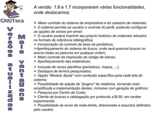 A versão  1.6  e 1.7  incorporaram várias funcionalidades, onde destacamos: Maior controle do sistema de empréstimo e do cadastro de materiais; O sistema permite ao usuário o controle do perfil, podendo configurar   as opções de avisos por email; O usuário poderá imprimir seu próprio histórico de materiais retirados   no formato de referência bibliográfica; Incorporação do controle da base de periódicos; Aperfeiçoamento do sistema de busca, onde será possível buscar no   acervo todas as palavras em qualquer ordem; Maior controle da impressão do código de barras; Aperfeiçoamento das estatísticas; Inclusão de novas planilhas (periódicos, mapas, ...); Destaque de termos pesquisados; Opção "Mostrar Ajuda" com conteúdo específico para cada tela do sistema; Possibilidade de adição de "plugins" de relatórios, tornando mais simplificada a implementação destes, inclusive com geração de gráficos; Pesquisa por Centro de Custo; Cliente de buscas e catalogação por protocolo z39.50, em caráter experimental; Possibilidade de envio de mala-direta, direcionada a assuntos definidos pelo usuário. V Versões atualizadas Mais vantagens 