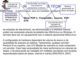 O sistema requer, para sua instalação, os seguintes softwares livres: As estações de atendimento, de administração e a interface Internet podem ser acessadas através de plataformas GNU/Linux ou Windows. O servidor deve ser um equipamento com o sistema operacional GNU/Linux.  A configuração do hardware dependerá do volume do acervo e da quantidade de acessos ao sistema. Tipicamente, qualquer servidor Pentium III ou superior, com 512 Mbytes de memória ou mais comportam um servidor. Caso haja necessidade de maior performance ou volumes de dados, o Gnuteca pode ser instalado em múltiplos servidores com funções especializadas (base de dados, internet e outras) (GNUTECA, 2007) Miolo ;  PHP 4;  PostgreSQL;  Apache;  PHP-GTK Linguagem de programação Sistema gerenciador de banco de dados Framework para Desenvolvimento de Sistemas em PHP com POO   Servidor WEB, com código fonte disponível gratuitamente via Internet . Uma extensão para a linguagem de programação PHP INFORMAÇÕES TÉCNICAS 
