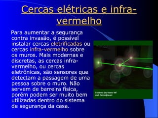 Cercas elétricas e infra-vermelho Para aumentar a segurança contra invasão, é possível instalar cercas  eletrificadas  ou cercas  infra-vermelho  sobre os muros. Mais modernas e discretas, as cercas infra-vermelho, ou cercas eletrônicas, são sensores que detectam a passagem de uma pessoa sobre o muro. Não servem de barreira física, porém podem ser muito bem utilizadas dentro do sistema de segurança da casa. 