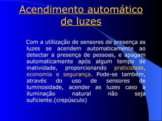 Acendimento automático de luzes Com a utilização de sensores de presença as luzes se acendem automaticamente ao detectar a presença de pessoas, e apagam automaticamente após algum tempo de inatividade, proporcionando  praticidade ,  economia e segurança . Pode-se também, através do uso de sensores de luminosidade, acender as luzes caso a iluminação natural não seja suficiente.(crepúsculo) 