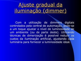 Ajuste gradual da iluminação (dimmer) Com a utilização de dimmers digitais controlados pela central de automação, pode-se a um toque ajustar o nível de luminosidade de um ambiente (ou de parte deste). Utilizando técnicas de dimerização é possível reduzir os custos da iluminação artificial, ajustando cada luminária para fornecer a luminosidade ideal. 