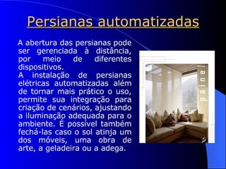 Persianas automatizadas A abertura das persianas pode ser gerenciada à distância, por meio de diferentes dispositivos. A instalação de persianas elétricas automatizadas além de tornar mais prático o uso, permite sua integração para criação de cenários, ajustando a iluminação adequada para o ambiente. É possível também fechá-las caso o sol atinja um dos móveis, uma obra de arte, a geladeira ou a adega. 