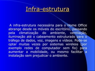 Infra-estrutura A infra-estrutura necessária para o Home Office abrange desde os móveis do escritório, passando pela climatização do ambiente, ventilação, iluminação até o cabeamento estruturado para o tráfego de dados, voz, imagens e vídeos. Pode-se optar muitas vezes por sistemas wireless (por exemplo redes de computador sem fio) para aumentar a mobilidade, ou mesmo facilitar a instalação sem prejudicar o ambiente. 