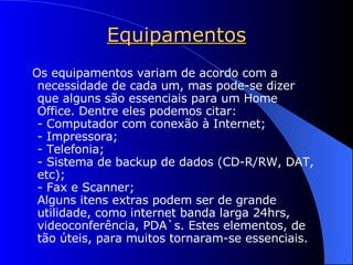Equipamentos Os equipamentos variam de acordo com a necessidade de cada um, mas pode-se dizer que alguns são essenciais para um Home Office. Dentre eles podemos citar: - Computador com conexão à Internet; - Impressora; - Telefonia; - Sistema de backup de dados (CD-R/RW, DAT, etc); - Fax e Scanner; Alguns itens extras podem ser de grande utilidade, como internet banda larga 24hrs, videoconferência, PDA`s. Estes elementos, de tão úteis, para muitos tornaram-se essenciais. 