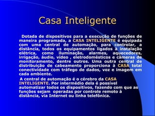 Casa Inteligente Dotada de dispositivos para a execução de funções de maneira programada, a  CASA INTELIGENTE  é equipada com uma central de automação, para controlar, a distância, todos os equipamentos ligados à instalação elétrica, como iluminação, alarmes, aquecedores, irrigação, áudio, vídeo , eletrodomésticos e câmeras de monitoramento, dentre outros. Uma outra central de distribuição de cabeamento proporciona à  CASA  total conectividade com tráfego de dados, voz e imagem em cada ambiente.  A central de automação é o cérebro da  CASA INTELIGENTE . Por intermédio dela é possível automatizar todos os dispositivos, fazendo com que as funções sejam  operadas por controle remoto à  distância, via Internet ou linha telefônica.   