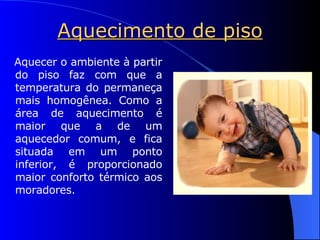 Aquecimento de piso Aquecer o ambiente à partir do piso faz com que a temperatura do permaneça mais homogênea. Como a área de aquecimento é maior que a de um aquecedor comum, e fica situada em um ponto inferior, é proporcionado maior conforto térmico aos moradores. 