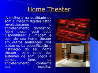 Home Theater A melhoria na qualidade de som e imagem digitais estão revolucionando o entretenimento doméstico. Além disso, você pode disponibilizar a imagem e som do seu home theater em outros ambientes. Nós cuidamos da especificação e instalação do seu home theater, bem como dos sistemas de som, jogos e demais itens de entretenimento, conforme sua escolha. 