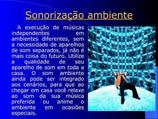 Sonorização ambiente A execução de músicas independentes em ambientes diferentes, sem a necessidade de aparelhos de som separados, já não é mais coisa do futuro. Utilize a qualidade de seu aparelho de som em toda a casa. O som ambiente ainda pode ser integrado aos cenários, para que ao chegar em casa você relaxe ao som da sua música preferida ou anime o ambiente em ocasiões especiais. 