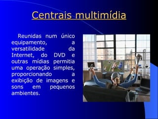 Centrais multimídia Reunidas num único equipamento, a versatilidade da Internet, do DVD e outras mídias permitia uma operação simples, proporcionando a exibição de imagens e sons em pequenos ambientes.   