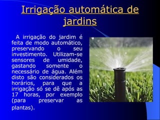 Irrigação automática de jardins A irrigação do jardim é feita de modo automático, preservando o seu investimento. Utilizam-se sensores de umidade, gastando somente o necessário de água. Além disto são considerados os horários, para que a irrigação só se dê após as 17 horas, por exemplo (para preservar as plantas).   