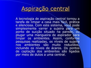 Aspiração central A tecnologia de aspiração central tornou a tarefa de limpar a casa mais fácil, prática e silenciosa. Com este sistema, você pode simplesmente varrer a sujeira para um ponto de sucção situado na parede, ou plugar uma mangueira de aspirador para limpar os ambientes. Assim, conforme pesquisas realizadas, os níveis de sujeira nos ambientes são muito reduzidos, incluindo os níveis de ácaros. Os pontos de captação dos ambientes são ligados por meio de dutos a uma central. 