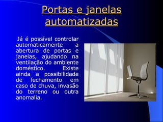 Portas e janelas automatizadas Já é possível controlar automaticamente a abertura de portas e janelas, ajudando na ventilação do ambiente doméstico. Existe ainda a possibilidade de fechamento em caso de chuva, invasão do terreno ou outra anomalia. 