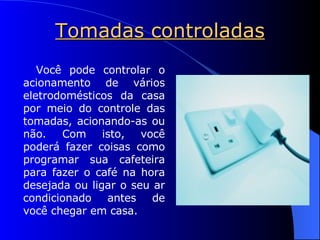 Tomadas controladas Você pode controlar o acionamento de vários eletrodomésticos da casa por meio do controle das tomadas, acionando-as ou não. Com isto, você poderá fazer coisas como programar sua cafeteira para fazer o café na hora desejada ou ligar o seu ar condicionado antes de você chegar em casa. 